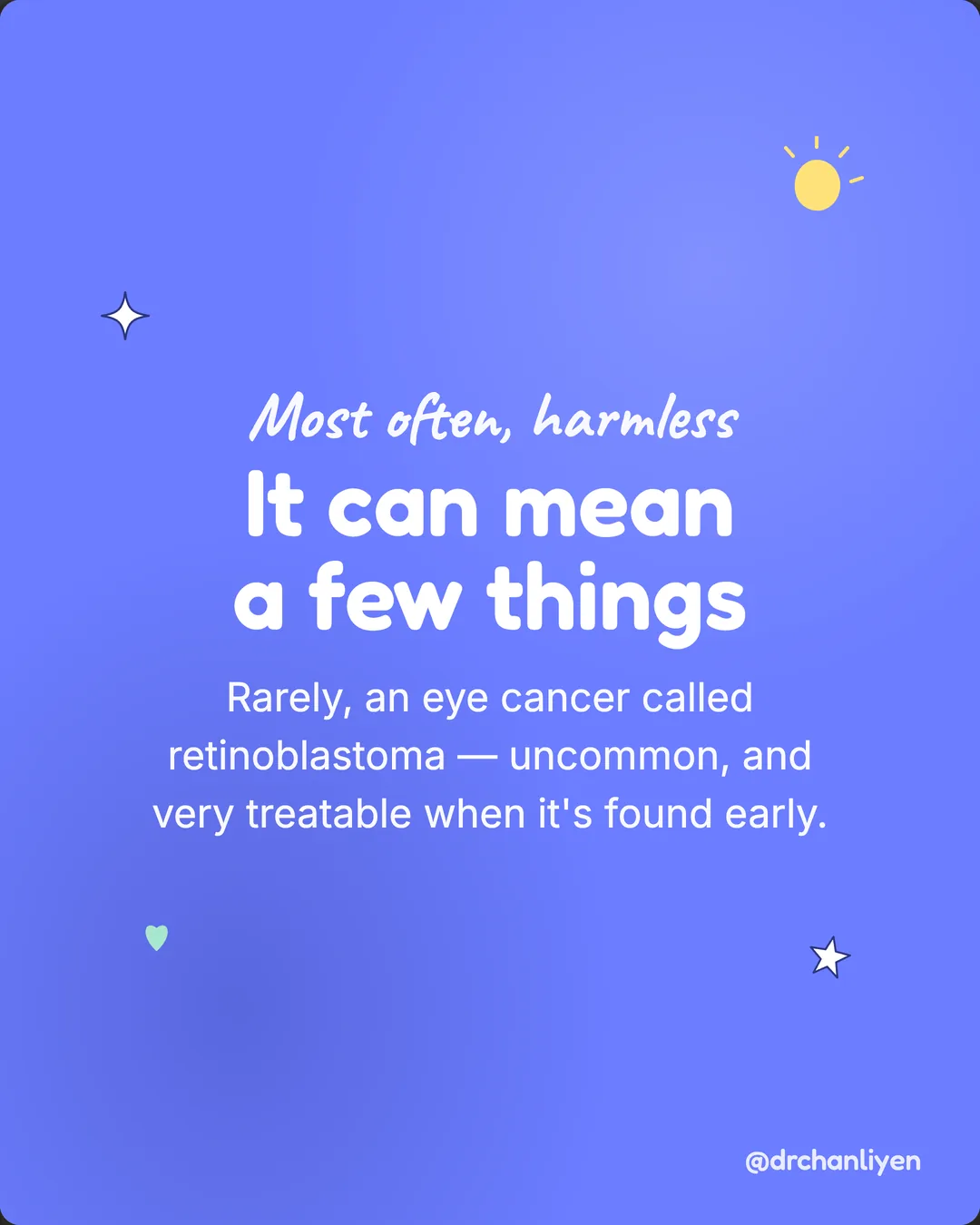 The white glow in photos, slide 4 of 6: Most often, harmless. It can mean a few things. Rarely, an eye cancer called retinoblastoma, uncommon, and very treatable when it's found early.